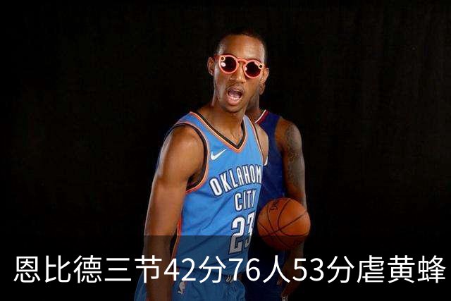 恩比德三节42分76人53分虐黄蜂 骑士力克老鹰